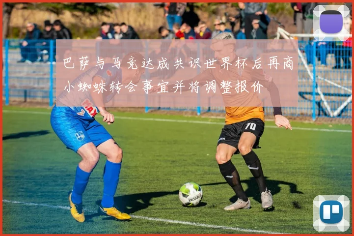 巴萨与马竞达成共识世界杯后再商小蜘蛛转会事宜并将调整报价