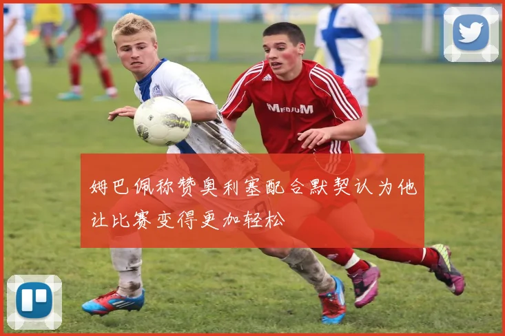 姆巴佩称赞奥利塞配合默契认为他让比赛变得更加轻松