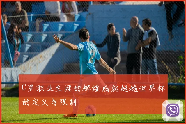 C罗职业生涯的辉煌成就超越世界杯的定义与限制