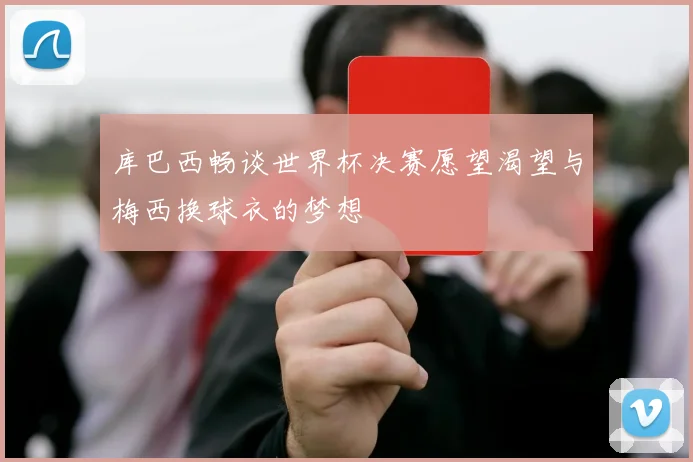 库巴西畅谈世界杯决赛愿望渴望与梅西换球衣的梦想