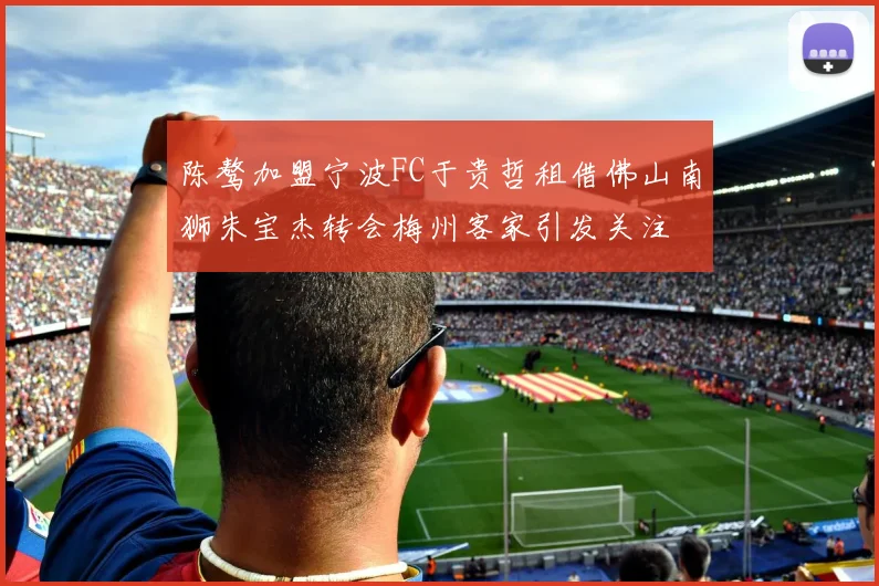 陈骜加盟宁波FC于贵哲租借佛山南狮朱宝杰转会梅州客家引发关注