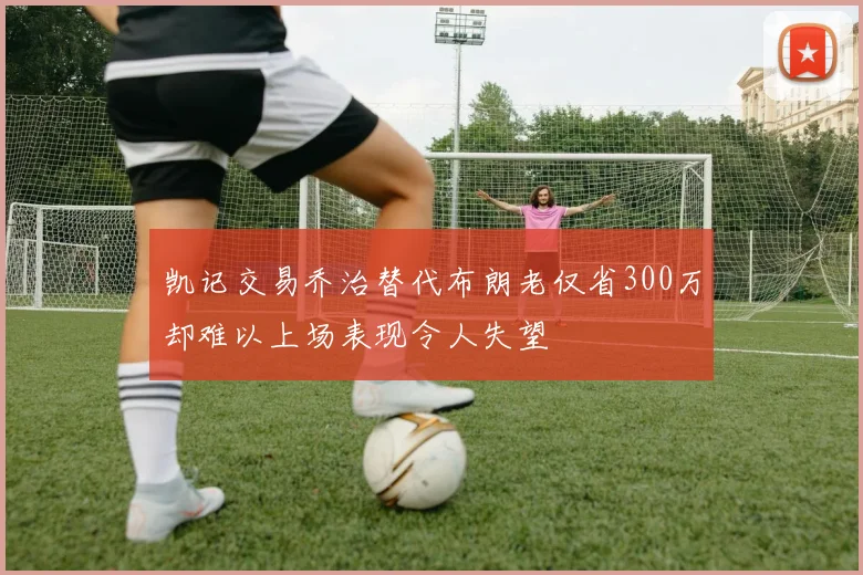凯记交易乔治替代布朗老仅省300万却难以上场表现令人失望
