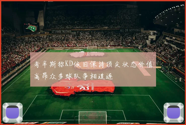 考辛斯称KD依旧保持顶尖状态价值高昂众多球队争相追逐