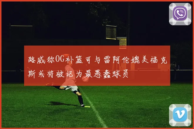 路威称OG补篮可与雷阿伦媲美福克斯或将被记为最愚蠢球员