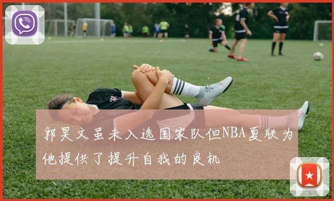 郭昊文虽未入选国家队但NBA夏联为他提供了提升自我的良机