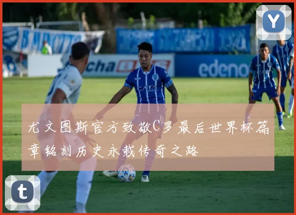尤文图斯官方致敬C罗最后世界杯篇章铭刻历史永载传奇之路