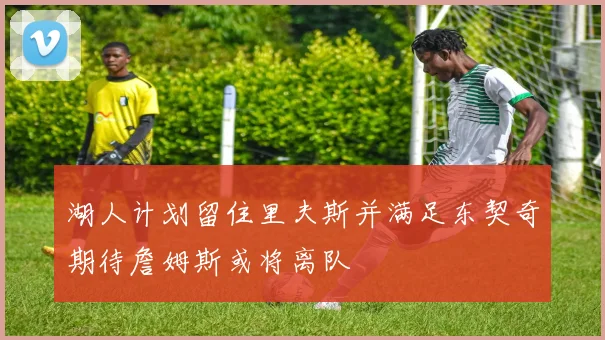 湖人计划留住里夫斯并满足东契奇期待詹姆斯或将离队