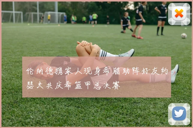 伦纳德携家人现身希腊助阵好友约瑟夫共庆希篮甲总决赛