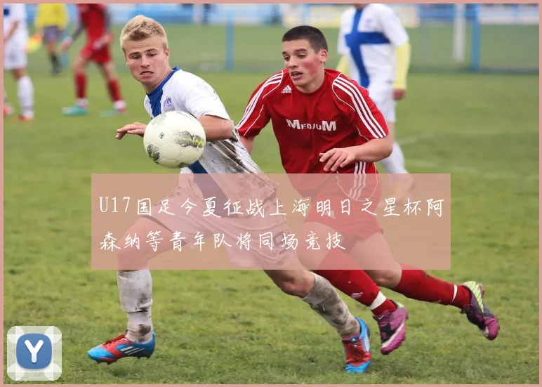 U17国足今夏征战上海明日之星杯阿森纳等青年队将同场竞技