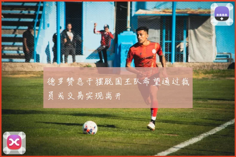 德罗赞急于摆脱国王队希望通过裁员或交易实现离开