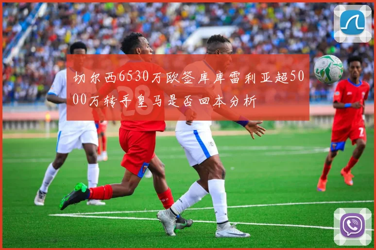 切尔西6530万欧签库库雷利亚超5000万转手皇马是否回本分析