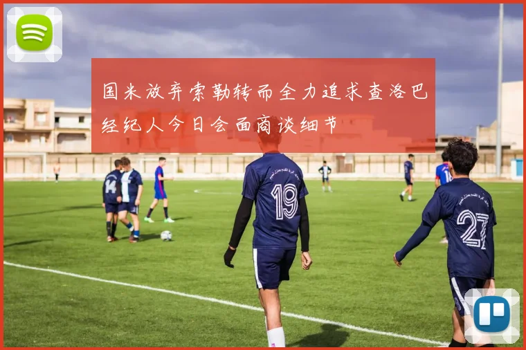 国米放弃索勒转而全力追求查洛巴经纪人今日会面商谈细节