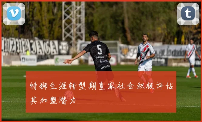 特狮生涯转型期皇家社会积极评估其加盟潜力