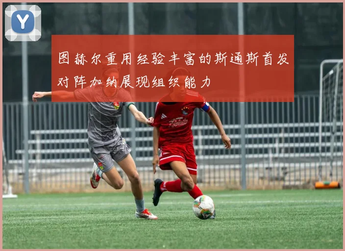 图赫尔重用经验丰富的斯通斯首发对阵加纳展现组织能力