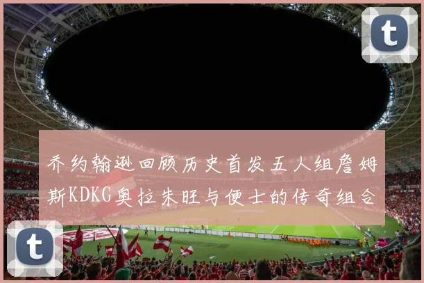 乔约翰逊回顾历史首发五人组詹姆斯KDKG奥拉朱旺与便士的传奇组合