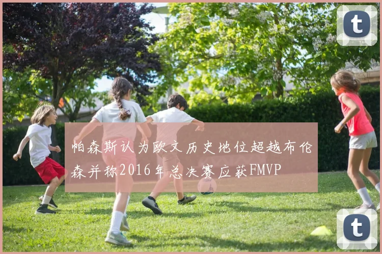 帕森斯认为欧文历史地位超越布伦森并称2016年总决赛应获FMVP