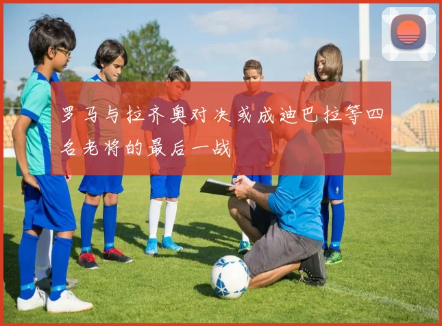 罗马与拉齐奥对决或成迪巴拉等四名老将的最后一战