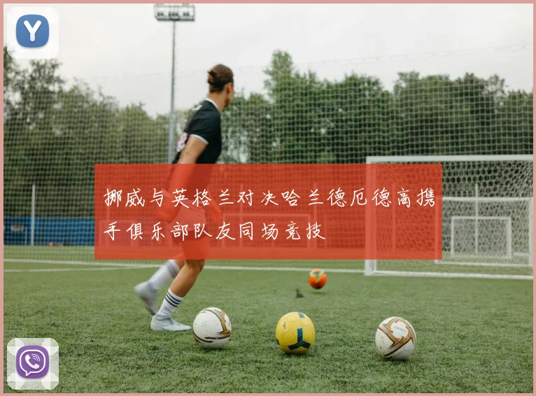挪威与英格兰对决哈兰德厄德高携手俱乐部队友同场竞技
