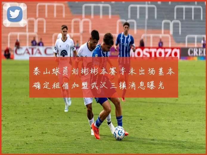 泰山球员刘彬彬本赛季未出场基本确定租借加盟武汉三镇消息曝光