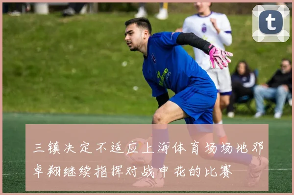 三镇决定不适应上海体育场场地邓卓翔继续指挥对战申花的比赛
