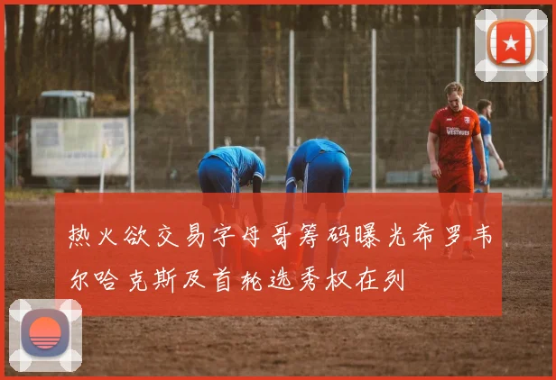 热火欲交易字母哥筹码曝光希罗韦尔哈克斯及首轮选秀权在列