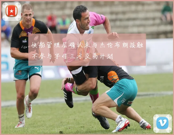 快船管理层确认未与杰伦布朗接触不参与字母三方交易计划