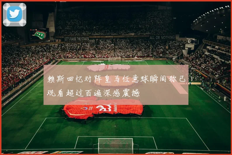 赖斯回忆对阵皇马任意球瞬间称已观看超过百遍深感震撼