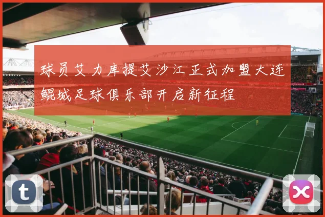 球员艾力库提艾沙江正式加盟大连鲲城足球俱乐部开启新征程