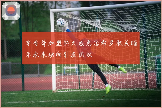 字母哥加盟热火成悬念希罗取关暗示未来动向引发热议