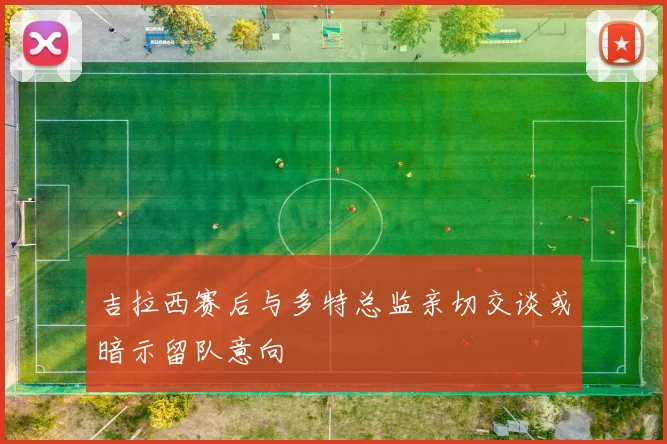 吉拉西赛后与多特总监亲切交谈或暗示留队意向