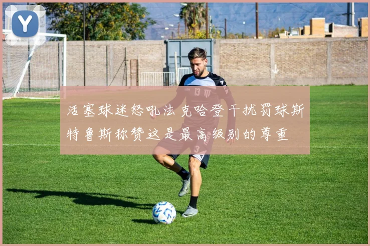 活塞球迷怒吼法克哈登干扰罚球斯特鲁斯称赞这是最高级别的尊重