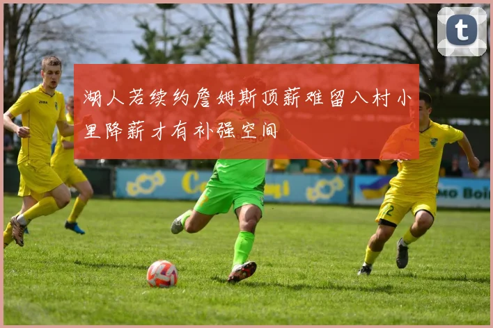 湖人若续约詹姆斯顶薪难留八村小里降薪才有补强空间